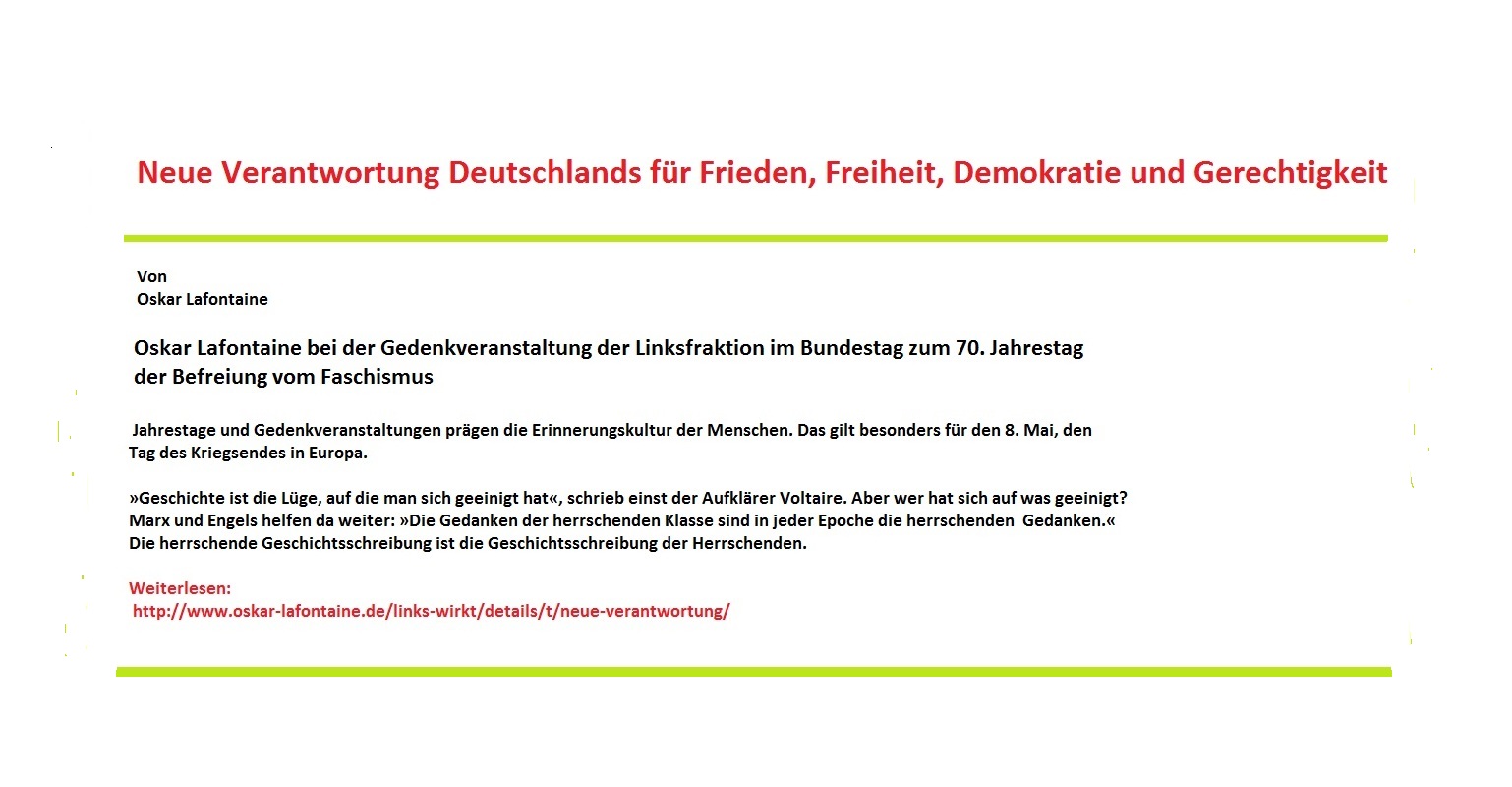 Neue Verantwortung Deutschlands fr Frieden, Freiheit, Demokratie und Gerechtigkeit - Rede von Oskar Lafontaine bei der Gedenkveranstaltung der Linksfraktion im Bundestag 
 zum 70. Jahrestag der Befreiung vom Faschismus. Weiterlesen: http://www.oskar-lafontaine.de/links-wirkt/details/t/neue-verantwortung/ 